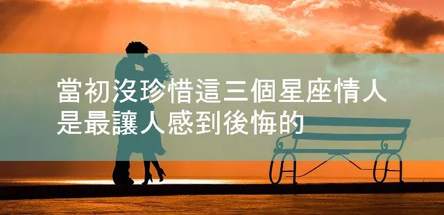 當初沒珍惜這三個星座情人,是最讓人感到後悔的!