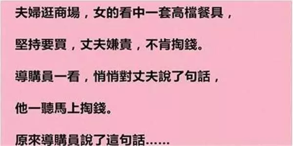 這夫婦逛商場,女的看中一套高檔餐具,丈夫嫌貴,不肯掏錢。導購員悄悄對丈夫說了句話,他一聽馬上掏錢。